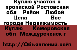 Куплю участок с пропиской.Ростовская обл › Район ­ Любой › Цена ­ 15 000 - Все города Недвижимость » Куплю   . Кемеровская обл.,Междуреченск г.